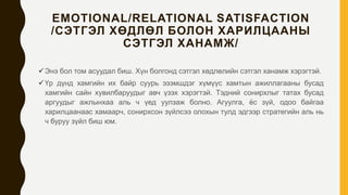 EMOTIONAL/RELATIONAL SATISFACTION
/СЭТГЭЛ ХӨДЛӨЛ БОЛОН ХАРИЛЦААНЫ
СЭТГЭЛ ХАНАМЖ/
Энэ бол том асуудал биш. Хүн болгонд сэтгэл хөдлөлийн сэтгэл ханамж хэрэгтэй.
Үр дүнд хамгийн их байр суурь эзэмшдэг хүмүүс хамтын ажиллагааны бусад
хамгийн сайн хувилбаруудыг авч үзэх хэрэгтэй. Тэдний сонирхлыг татах бусад
аргуудыг ажлынхаа аль ч үед уулзаж болно. Агуулга, ёс зүй, одоо байгаа
харилцаанаас хамаарч, сонирхсон зүйлсээ олохын тулд эдгээр стратегийн аль нь
ч буруу зүйл биш юм.
 