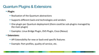 Quantum Plugins & Extensions
         Plugin:
                        Realization of the Quantum abstractions
                        Supports different back-end technologies and vendors
                        One plugin per Quantum deployment (there could be sub-plugins managed by
                         the main plugin)
                        Examples: Linux Bridge Plugin, OVS Plugin, Cisco (Nexus)
         Extensions:
                        API Extensibility for new or back-end specific features
                        Example: Port-profiles, quality-of-service, etc.


© 2010 Cisco and/or its affiliates. All rights reserved.                                      Cisco Confidential   10
 