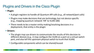 Plugins and Drivers in the Cisco Plugin
         Plugin:
                        A plugin registers to handle all Quantum API calls (e.g., all network/port calls)
                        Plugins may make decisions that are technology, but not device-specific
                         (e.g., mapping quantum network ‘HR’ to VLAN 100)
                        There needs to be a master entity making/resolving decisions in a
                         deployment, that entity is the plugin
         Drivers:
                        The plugin may use drivers to communicate the results of this decision to
                         different devices (e.g., it may configure the VLAN on a port on a virtual switch
                         port, and also tell the upstream physical switch to trunk that VLAN)
                        Configurable components which can be shared/reused


© 2010 Cisco and/or its affiliates. All rights reserved.                                                Cisco Confidential   12
 