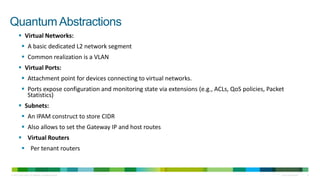 Quantum Abstractions
         Virtual Networks:
             A basic dedicated L2 network segment
             Common realization is a VLAN
         Virtual Ports:
             Attachment point for devices connecting to virtual networks.
             Ports expose configuration and monitoring state via extensions (e.g., ACLs, QoS policies, Packet
              Statistics)
         Subnets:
             An IPAM construct to store CIDR
             Also allows to set the Gateway IP and host routes
         Virtual Routers
             Per tenant routers


© 2010 Cisco and/or its affiliates. All rights reserved.                                                     Cisco Confidential   9
 