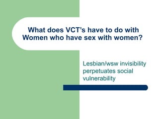 What does VCT’s have to do with Women who have sex with women?  Lesbian/wsw invisibility perpetuates social vulnerability 