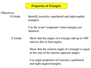 Properties of Triangles
Objectives:
G Grade Identify isosceles, equilateral and right-angled
triangles.
Use the word ‘congruent’ when triangles are
identical.
E Grade Show that the angles of a triangle add up to 180o
and use this to find angles.
Show that the exterior angle of a triangle is equal
to the sum of the interior opposite angles.
Use angle properties of isosceles, equilateral
and right-angled triangles.
 