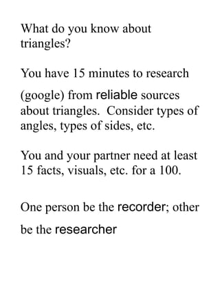 What do you know about
triangles?
You have 15 minutes to research
(google) from reliable sources
about triangles. Consider types of
angles, types of sides, etc.
You and your partner need at least
15 facts, visuals, etc. for a 100.
One person be the recorder; other
be the researcher
 