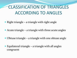 CLASSIFICATION OF TRIANGLES
      ACCORDING TO ANGLES
 Right triangle – a triangle with right angle


 Acute triangle – a triangle with three acute angles


 Obtuse triangle – a triangle with one obtuse angle


 Equilateral triangle – a triangle with all angles
  congruent
 