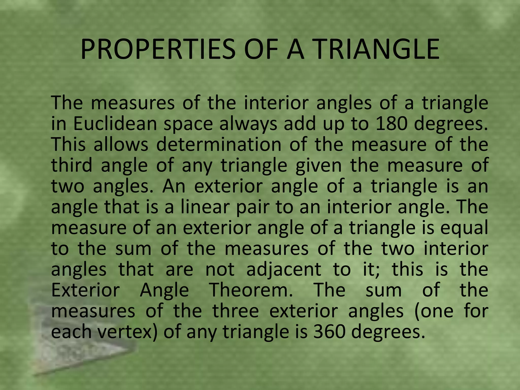 PROPERTIES OF A TRIANGLE
The measures of the interior angles of a triangle
in Euclidean space always add up to 180 degrees.
This allows determination of the measure of the
third angle of any triangle given the measure of
two angles. An exterior angle of a triangle is an
angle that is a linear pair to an interior angle. The
measure of an exterior angle of a triangle is equal
to the sum of the measures of the two interior
angles that are not adjacent to it; this is the
Exterior Angle Theorem. The sum of the
measures of the three exterior angles (one for
each vertex) of any triangle is 360 degrees.
 