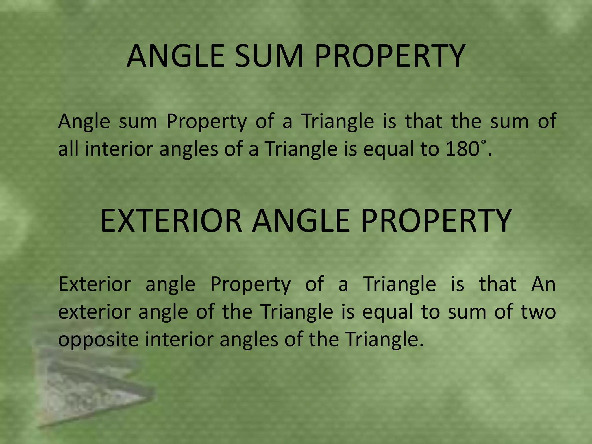 ANGLE SUM PROPERTY
Angle sum Property of a Triangle is that the sum of
all interior angles of a Triangle is equal to 180˚.


    EXTERIOR ANGLE PROPERTY
Exterior angle Property of a Triangle is that An
exterior angle of the Triangle is equal to sum of two
opposite interior angles of the Triangle.
 