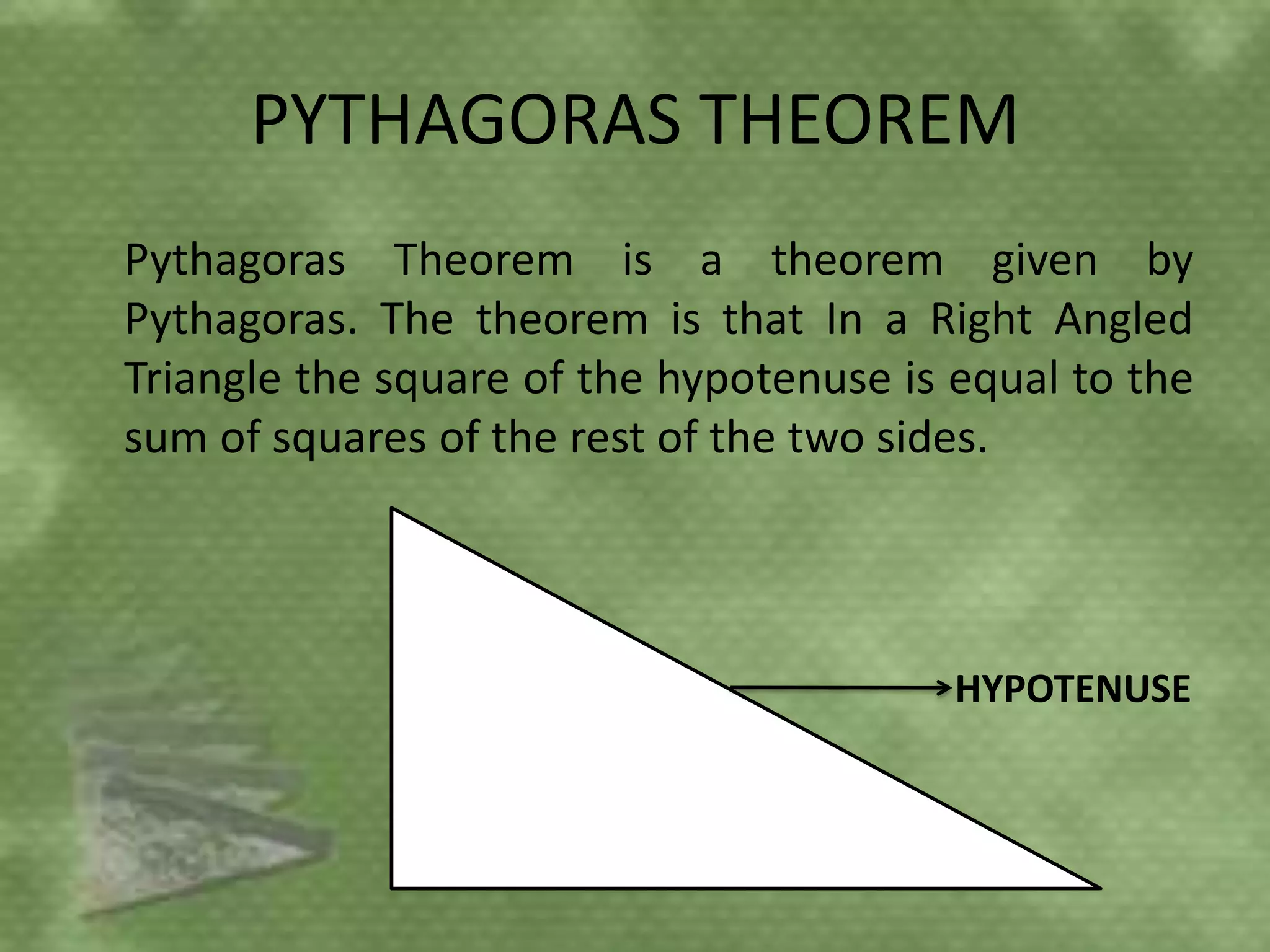 PYTHAGORAS THEOREM
Pythagoras Theorem is a theorem given by
Pythagoras. The theorem is that In a Right Angled
Triangle the square of the hypotenuse is equal to the
sum of squares of the rest of the two sides.




                                         HYPOTENUSE
 