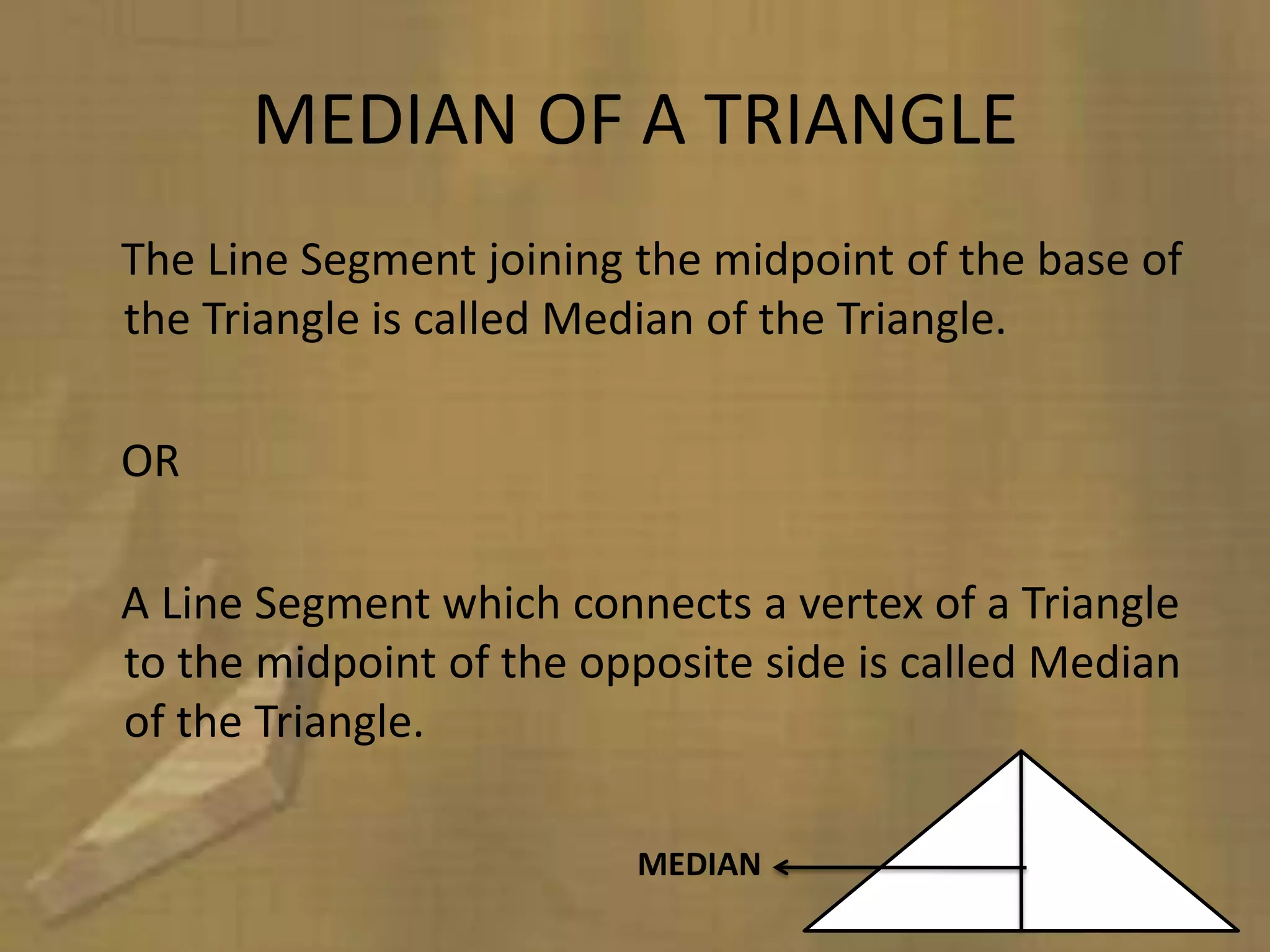 MEDIAN OF A TRIANGLE
The Line Segment joining the midpoint of the base of
the Triangle is called Median of the Triangle.

OR

A Line Segment which connects a vertex of a Triangle
to the midpoint of the opposite side is called Median
of the Triangle.

                         MEDIAN
 