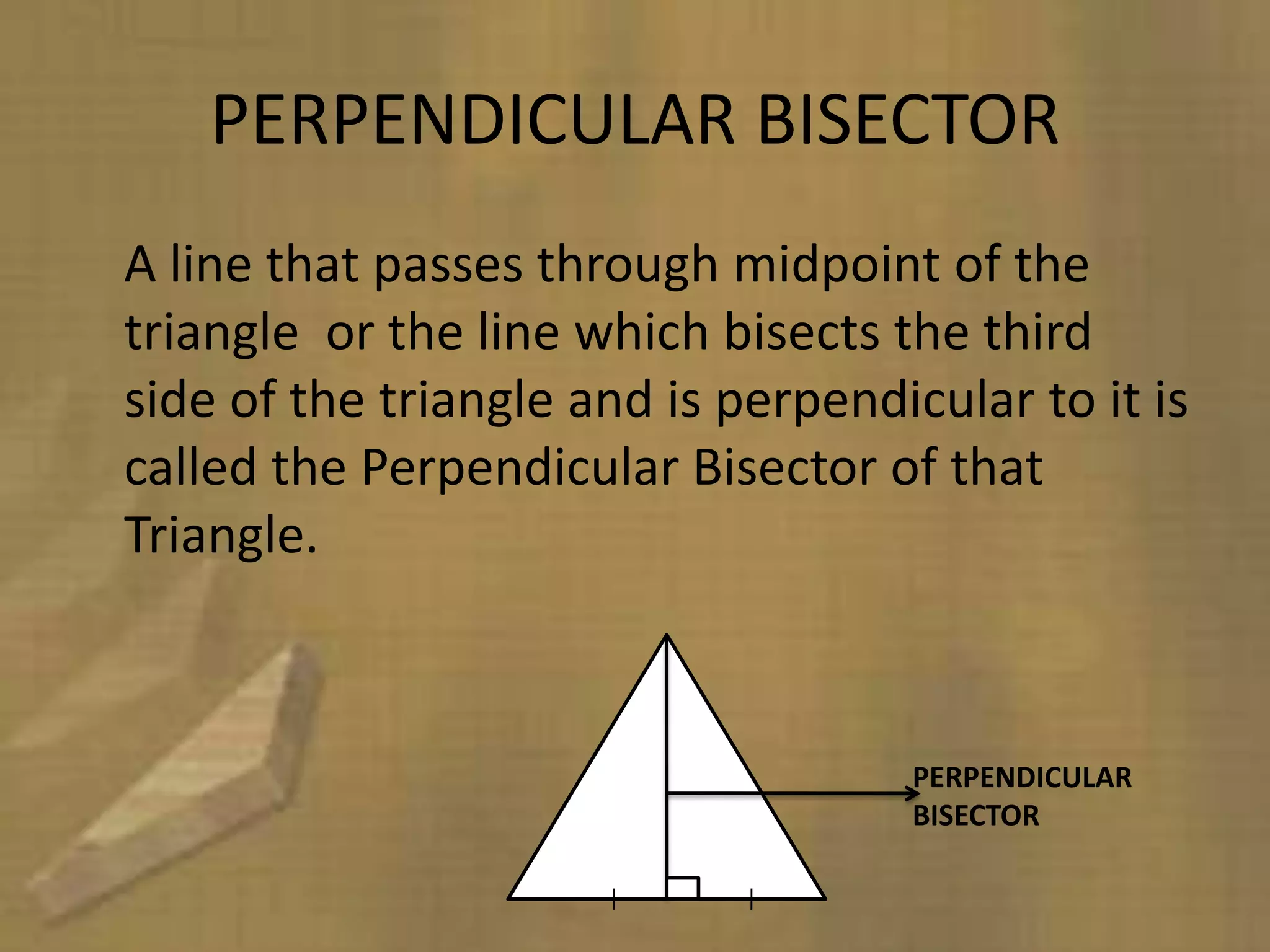 PERPENDICULAR BISECTOR
A line that passes through midpoint of the
triangle or the line which bisects the third
side of the triangle and is perpendicular to it is
called the Perpendicular Bisector of that
Triangle.



                                     PERPENDICULAR
                                     BISECTOR
 