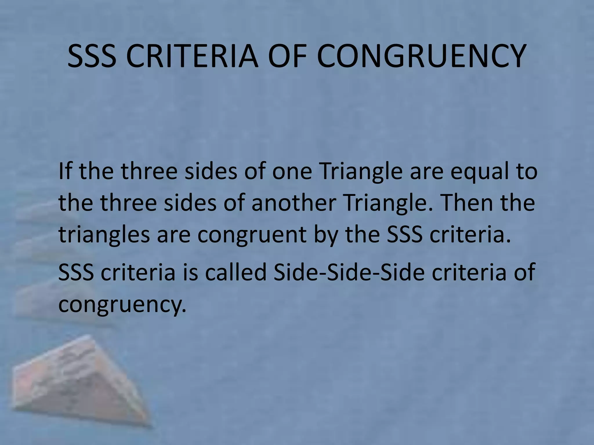 SSS CRITERIA OF CONGRUENCY


If the three sides of one Triangle are equal to
the three sides of another Triangle. Then the
triangles are congruent by the SSS criteria.
SSS criteria is called Side-Side-Side criteria of
congruency.
 