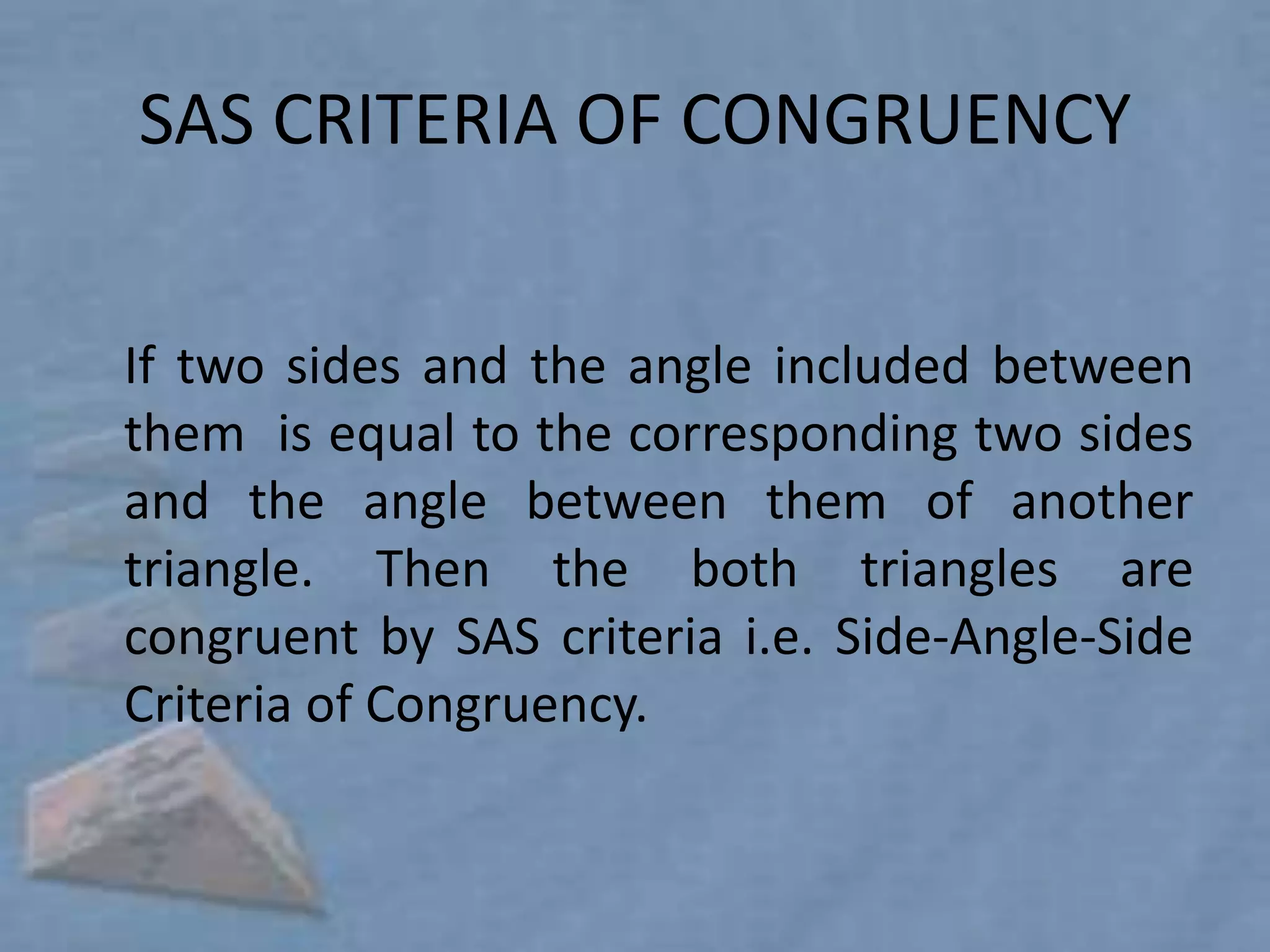 SAS CRITERIA OF CONGRUENCY


If two sides and the angle included between
them is equal to the corresponding two sides
and the angle between them of another
triangle. Then the both triangles are
congruent by SAS criteria i.e. Side-Angle-Side
Criteria of Congruency.
 