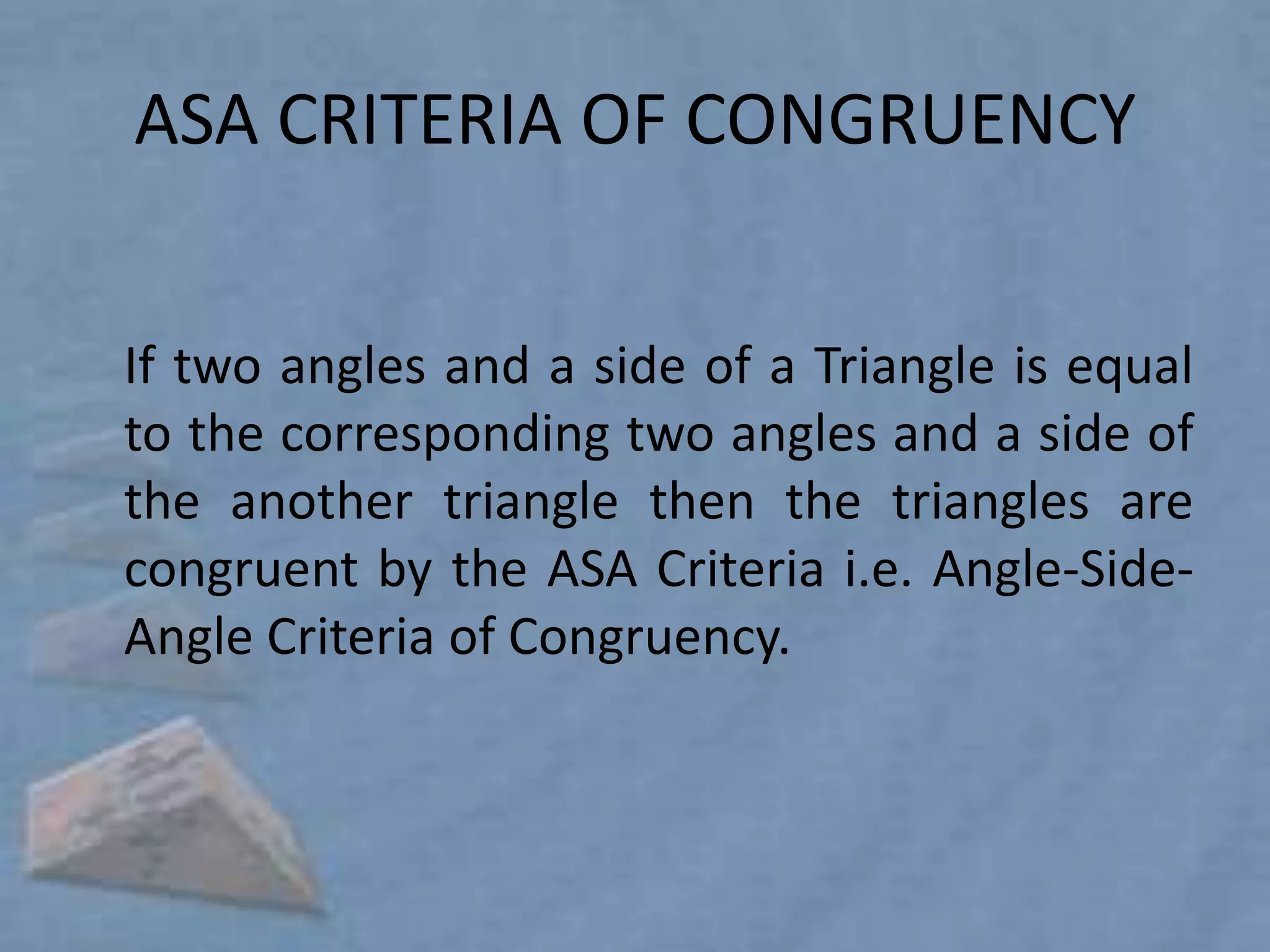 ASA CRITERIA OF CONGRUENCY


If two angles and a side of a Triangle is equal
to the corresponding two angles and a side of
the another triangle then the triangles are
congruent by the ASA Criteria i.e. Angle-Side-
Angle Criteria of Congruency.
 