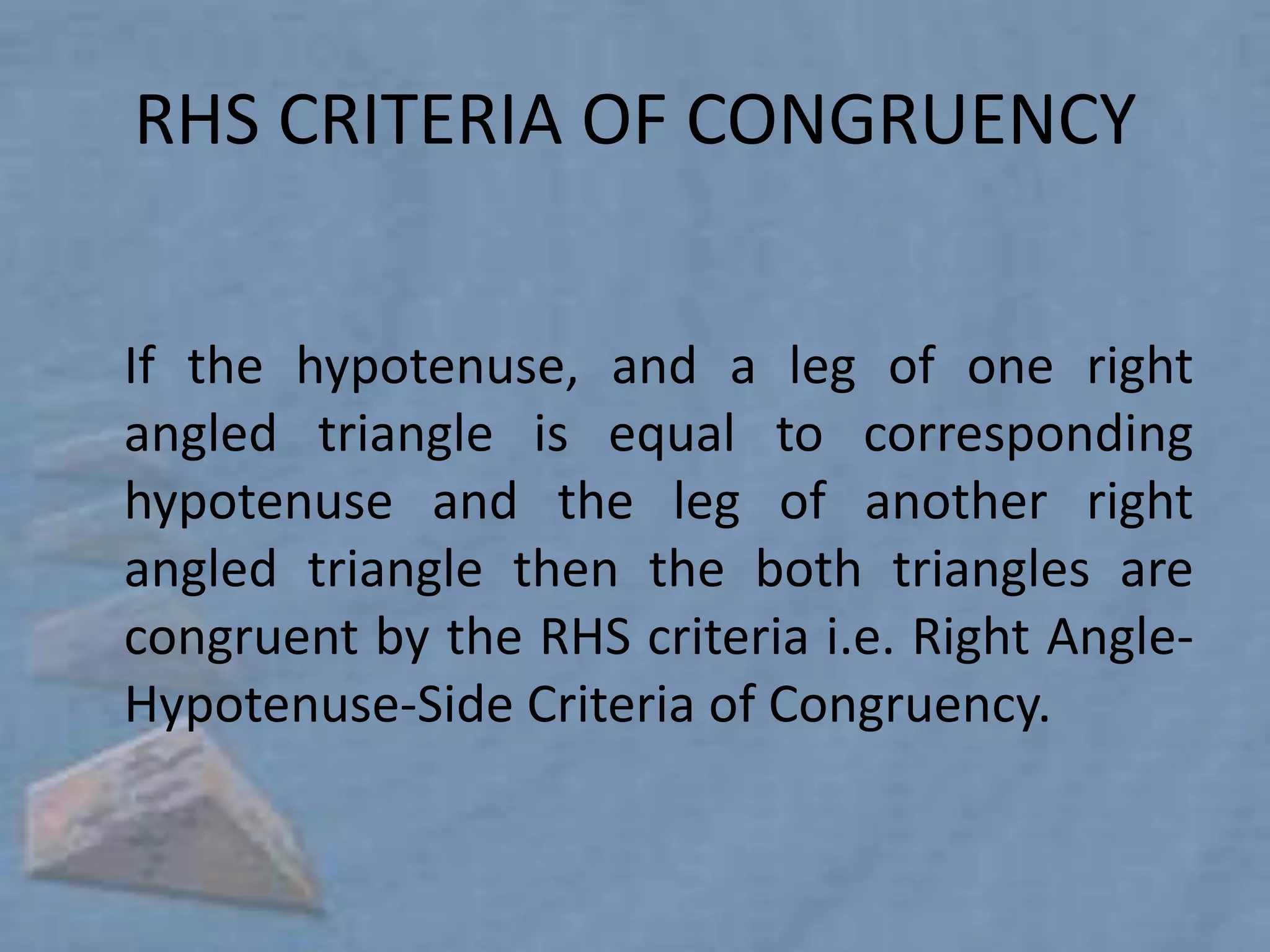 RHS CRITERIA OF CONGRUENCY


If the hypotenuse, and a leg of one right
angled triangle is equal to corresponding
hypotenuse and the leg of another right
angled triangle then the both triangles are
congruent by the RHS criteria i.e. Right Angle-
Hypotenuse-Side Criteria of Congruency.
 