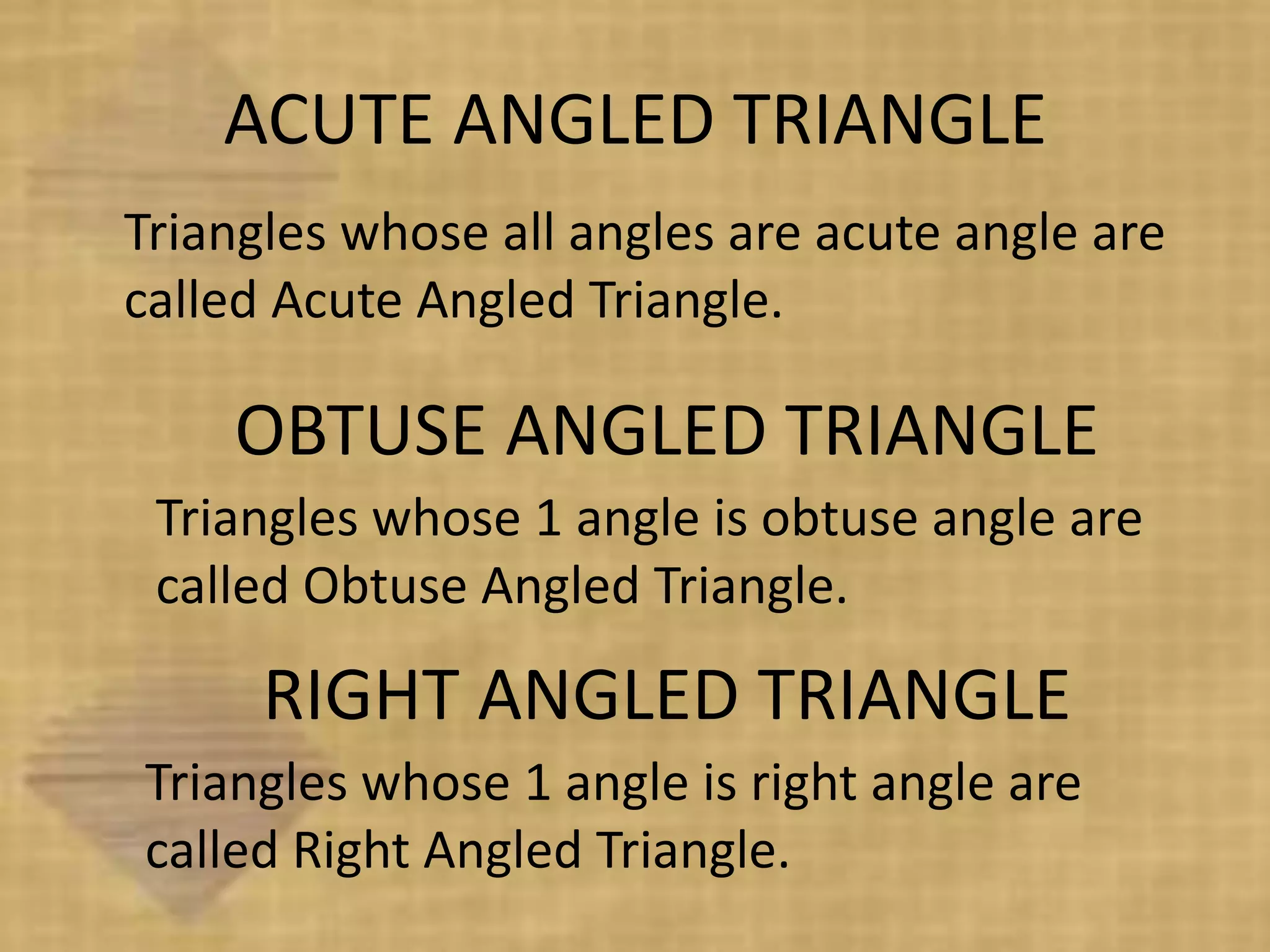 ACUTE ANGLED TRIANGLE
Triangles whose all angles are acute angle are
called Acute Angled Triangle.

    OBTUSE ANGLED TRIANGLE
 Triangles whose 1 angle is obtuse angle are
 called Obtuse Angled Triangle.

      RIGHT ANGLED TRIANGLE
Triangles whose 1 angle is right angle are
called Right Angled Triangle.
 