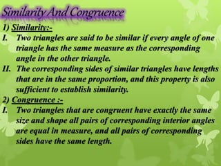 1) Similarity:- 
I. Two triangles are said to be similar if every angle of one 
triangle has the same measure as the corresponding 
angle in the other triangle. 
II. The corresponding sides of similar triangles have lengths 
that are in the same proportion, and this property is also 
sufficient to establish similarity. 
2) Congruence :- 
I. Two triangles that are congruent have exactly the same 
size and shape all pairs of corresponding interior angles 
are equal in measure, and all pairs of corresponding 
sides have the same length. 
 