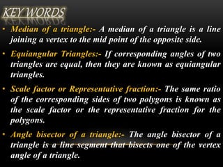 • Median of a triangle:- A median of a triangle is a line 
joining a vertex to the mid point of the opposite side. 
• Equiangular Triangles:- If corresponding angles of two 
triangles are equal, then they are known as equiangular 
triangles. 
• Scale factor or Representative fraction:- The same ratio 
of the corresponding sides of two polygons is known as 
the scale factor or the representative fraction for the 
polygons. 
• Angle bisector of a triangle:- The angle bisector of a 
triangle is a line segment that bisects one of the vertex 
angle of a triangle. 
 