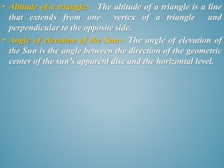• Altitude of a triangle:- The altitude of a triangle is a line 
that extends from one vertex of a triangle and 
perpendicular to the opposite side. 
• Angle of elevation of the Sun:- The angle of elevation of 
the Sun is the angle between the direction of the geometric 
center of the sun’s apparent disc and the horizontal level. 
 