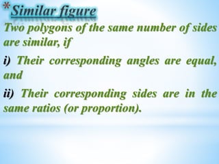 Two polygons of the same number of sides 
are similar, if 
i) Their corresponding angles are equal, 
and 
ii) Their corresponding sides are in the 
same ratios (or proportion). 
 