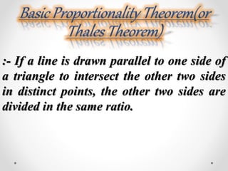 :- If a line is drawn parallel to one side of 
a triangle to intersect the other two sides 
in distinct points, the other two sides are 
divided in the same ratio. 
 