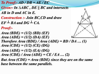 To Proof:- AD / DB = AE / EC 
Given:- In ΔABC , DE || BC and intersects 
AB in D and AC in E. 
Construction :- Join BC,CD and draw 
EF ┴ BA and DG ┴ CA. 
Proof:- 
Area (BDE) = (1/2) (BD) (EF) 
Area (ADE) = (1/2) (DA) (EF) 
Therefore Area (BDE) / Area (ADE) = BD / DA … (1) 
Area (CDE) = (1/2) (CE) (DG) 
Area (ADE) = (1/2) (EA) (DG) 
Area (CDE) / Area (ADE) = CE / EA … (2) 
But Area (CDE) = Area (BDE) since they are on the same 
base between the same parallels. 
 