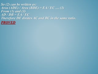 So (2) can be written as: 
Area (ADE) / Area (BDE) = EA / EC … (3) 
From (1) and (3) 
AD / DB = EA / EC 
Therefore DE divides AC and BC in the same ratio. 
PROVED 
 