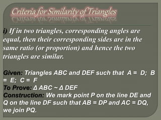 i) If in two triangles, corresponding angles are 
equal, then their corresponding sides are in the 
same ratio (or proportion) and hence the two 
triangles are similar. 
Given: Triangles ABC and DEF such that A = D; B 
= E; C = F 
To Prove: Δ ABC ~ Δ DEF 
Construction: We mark point P on the line DE and 
Q on the line DF such that AB = DP and AC = DQ, 
we join PQ. 
 