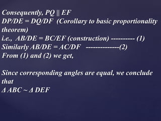 Consequently, PQ || EF 
DP/DE = DQ/DF (Corollary to basic proportionality 
theorem) 
i.e., AB/DE = BC/EF (construction) ---------- (1) 
Similarly AB/DE = AC/DF --------------(2) 
From (1) and (2) we get, 
Since corresponding angles are equal, we conclude 
that 
Δ ABC ~ Δ DEF 
 