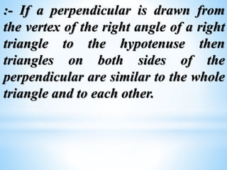 :- If a perpendicular is drawn from 
the vertex of the right angle of a right 
triangle to the hypotenuse then 
triangles on both sides of the 
perpendicular are similar to the whole 
triangle and to each other. 
 
