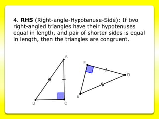 4. RHS (Right-angle-Hypotenuse-Side): If two
right-angled triangles have their hypotenuses
equal in length, and pair of shorter sides is equal
in length, then the triangles are congruent.
 