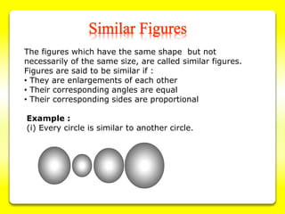 The figures which have the same shape but not
necessarily of the same size, are called similar figures.
Figures are said to be similar if :
• They are enlargements of each other
• Their corresponding angles are equal
• Their corresponding sides are proportional
Example :
(i) Every circle is similar to another circle.
 
