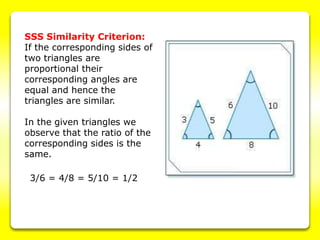 SSS Similarity Criterion:
If the corresponding sides of
two triangles are
proportional their
corresponding angles are
equal and hence the
triangles are similar.
In the given triangles we
observe that the ratio of the
corresponding sides is the
same.
3/6 = 4/8 = 5/10 = 1/2
 