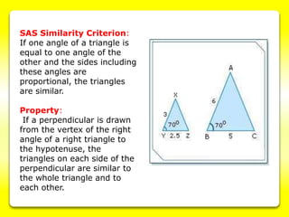 SAS Similarity Criterion:
If one angle of a triangle is
equal to one angle of the
other and the sides including
these angles are
proportional, the triangles
are similar.
Property:
If a perpendicular is drawn
from the vertex of the right
angle of a right triangle to
the hypotenuse, the
triangles on each side of the
perpendicular are similar to
the whole triangle and to
each other.
 
