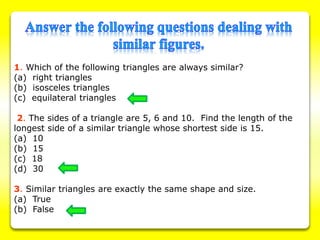 1. Which of the following triangles are always similar?
(a) right triangles
(b) isosceles triangles
(c) equilateral triangles
2. The sides of a triangle are 5, 6 and 10. Find the length of the
longest side of a similar triangle whose shortest side is 15.
(a) 10
(b) 15
(c) 18
(d) 30
3. Similar triangles are exactly the same shape and size.
(a) True
(b) False
 