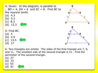 4. Given: In the diagram, is parallel to
, BD = 4, DA = 6 and EC = 8. Find BC to
the nearest tenth.
(a) 4.3
(b) 5.3
(c) 8.3
(d) 13.3
5. Find BC.
(a) 4
(b) 4.5
(c) 13.5
(d) 17
6. Two triangles are similar. The sides of the first triangle are 7, 9,
and 11. The smallest side of the second triangle is 21. Find the
perimeter of the second triangle.
(a) 27
(b) 33
(c) 63
(d) 81
 