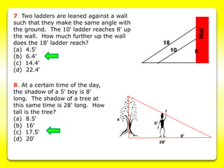 7. Two ladders are leaned against a wall
such that they make the same angle with
the ground. The 10' ladder reaches 8' up
the wall. How much further up the wall
does the 18' ladder reach?
(a) 4.5'
(b) 6.4'
(c) 14.4'
(d) 22.4‘
8. At a certain time of the day,
the shadow of a 5' boy is 8'
long. The shadow of a tree at
this same time is 28' long. How
tall is the tree?
(a) 8.5'
(b) 16'
(c) 17.5'
(d) 20‘
 