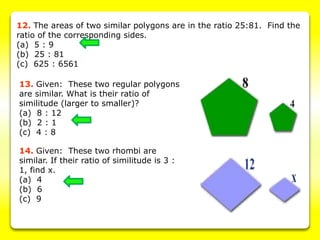 12. The areas of two similar polygons are in the ratio 25:81. Find the
ratio of the corresponding sides.
(a) 5 : 9
(b) 25 : 81
(c) 625 : 6561
13. Given: These two regular polygons
are similar. What is their ratio of
similitude (larger to smaller)?
(a) 8 : 12
(b) 2 : 1
(c) 4 : 8
14. Given: These two rhombi are
similar. If their ratio of similitude is 3 :
1, find x.
(a) 4
(b) 6
(c) 9
 
