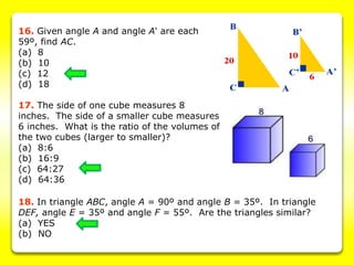 16. Given angle A and angle A' are each
59º, find AC.
(a) 8
(b) 10
(c) 12
(d) 18
17. The side of one cube measures 8
inches. The side of a smaller cube measures
6 inches. What is the ratio of the volumes of
the two cubes (larger to smaller)?
(a) 8:6
(b) 16:9
(c) 64:27
(d) 64:36
18. In triangle ABC, angle A = 90º and angle B = 35º. In triangle
DEF, angle E = 35º and angle F = 55º. Are the triangles similar?
(a) YES
(b) NO
 
