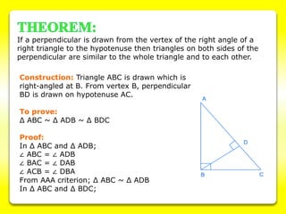 If a perpendicular is drawn from the vertex of the right angle of a
right triangle to the hypotenuse then triangles on both sides of the
perpendicular are similar to the whole triangle and to each other.
Construction: Triangle ABC is drawn which is
right-angled at B. From vertex B, perpendicular
BD is drawn on hypotenuse AC.
To prove:
Δ ABC ~ Δ ADB ~ Δ BDC
Proof:
In Δ ABC and Δ ADB;
∠ ABC = ∠ ADB
∠ BAC = ∠ DAB
∠ ACB = ∠ DBA
From AAA criterion; Δ ABC ~ Δ ADB
In Δ ABC and Δ BDC;
 
