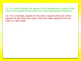 12. In a right triangle, the square of the hypotenuse is equal to the
sum of the squares of the other two sides (Pythagoras Theorem).
13. If in a triangle, square of one side is equal to the sum of the
squares of the other two sides, then the angle opposite the first
side is a right angle.
 