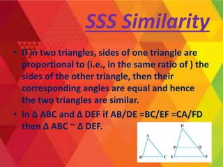 • If in two triangles, sides of one triangle are
proportional to (i.e., in the same ratio of ) the
sides of the other triangle, then their
corresponding angles are equal and hence
the two triangles are similar.
• In Δ ABC and Δ DEF if AB/DE =BC/EF =CA/FD
then Δ ABC ~ Δ DEF.
SSS Similarity
 
