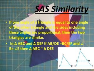 • If one angle of a triangle is equal to one angle
of the other triangle and the sides including
these angles are proportional, then the two
triangles are similar.
• In Δ ABC and Δ DEF if AB/DE =BC/EF and ∠
B= ∠E then Δ ABC ~ Δ DEF.
SAS Similarity
 
