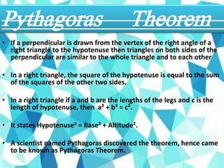 • If a perpendicular is drawn from the vertex of the right angle of a
right triangle to the hypotenuse then triangles on both sides of the
perpendicular are similar to the whole triangle and to each other
• In a right triangle, the square of the hypotenuse is equal to the sum
of the squares of the other two sides.
• In a right triangle if a and b are the lengths of the legs and c is the
length of hypotenuse, then a² + b² = c².
• It states Hypotenuse² = Base² + Altitude².
• A scientist named Pythagoras discovered the theorem, hence came
to be known as Pythagoras Theorem.
Pythagoras Theorem
 