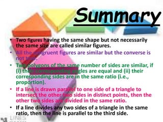 • Two figures having the same shape but not necessarily
the same size are called similar figures.
• All the congruent figures are similar but the converse is
not true.
• Two polygons of the same number of sides are similar, if
(i) their corresponding angles are equal and (ii) their
corresponding sides are in the same ratio (i.e.,
proportion).
• If a line is drawn parallel to one side of a triangle to
intersect the other two sides in distinct points, then the
other two sides are divided in the same ratio.
• If a line divides any two sides of a triangle in the same
ratio, then the line is parallel to the third side.
Summary
 