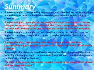 • If in two triangles, corresponding angles are equal, then their corresponding sides
are in the same ratio and hence the two triangles are similar (AAA similarity
criterion).
• If in two triangles, two angles of one triangle are respectively equal to If in two
triangles, corresponding angles are equal, then their corresponding sides are in
the same ratio and hence the two triangles are similar (AAA similarity criterion).
• If in two triangles, two angles of one triangle are respectively equal to the two
angles of the other triangle, then the two triangles are similar (AA similarity
criterion).
• If in two triangles, corresponding sides are in the same ratio, then their
corresponding angles are equal and hence the triangles are similar (SSS similarity
criterion).
• If one angle of a triangle is equal to one angle of another triangle and the sides
including these angles are in the same ratio (proportional), then the triangles are
similar (SAS similarity criterion).
• The ratio of the areas of two similar triangles is equal to the square of the ratio of
their corresponding sides.
Summary
 