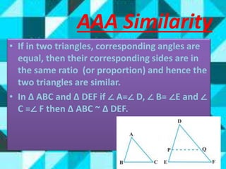 • If in two triangles, corresponding angles are
equal, then their corresponding sides are in
the same ratio (or proportion) and hence the
two triangles are similar.
• In Δ ABC and Δ DEF if ∠ A=∠ D, ∠ B= ∠E and ∠
C =∠ F then Δ ABC ~ Δ DEF.
AAA Similarity
 