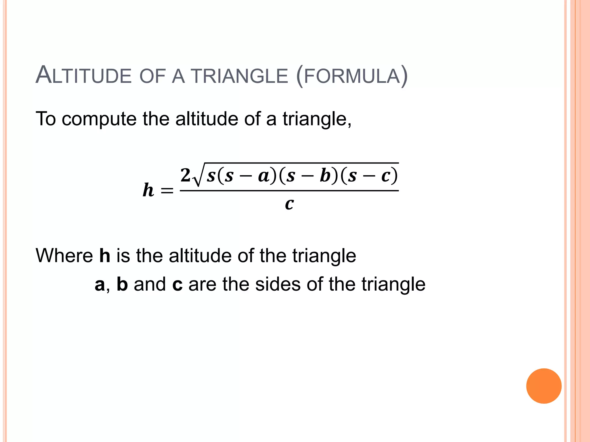 ALTITUDE OF A TRIANGLE (FORMULA)
To compute the altitude of a triangle,
𝒉 =
𝟐 𝒔 𝒔 − 𝒂 𝒔 − 𝒃 𝒔 − 𝒄
𝒄
Where h is the altitude of the triangle
a, b and c are the sides of the triangle
 