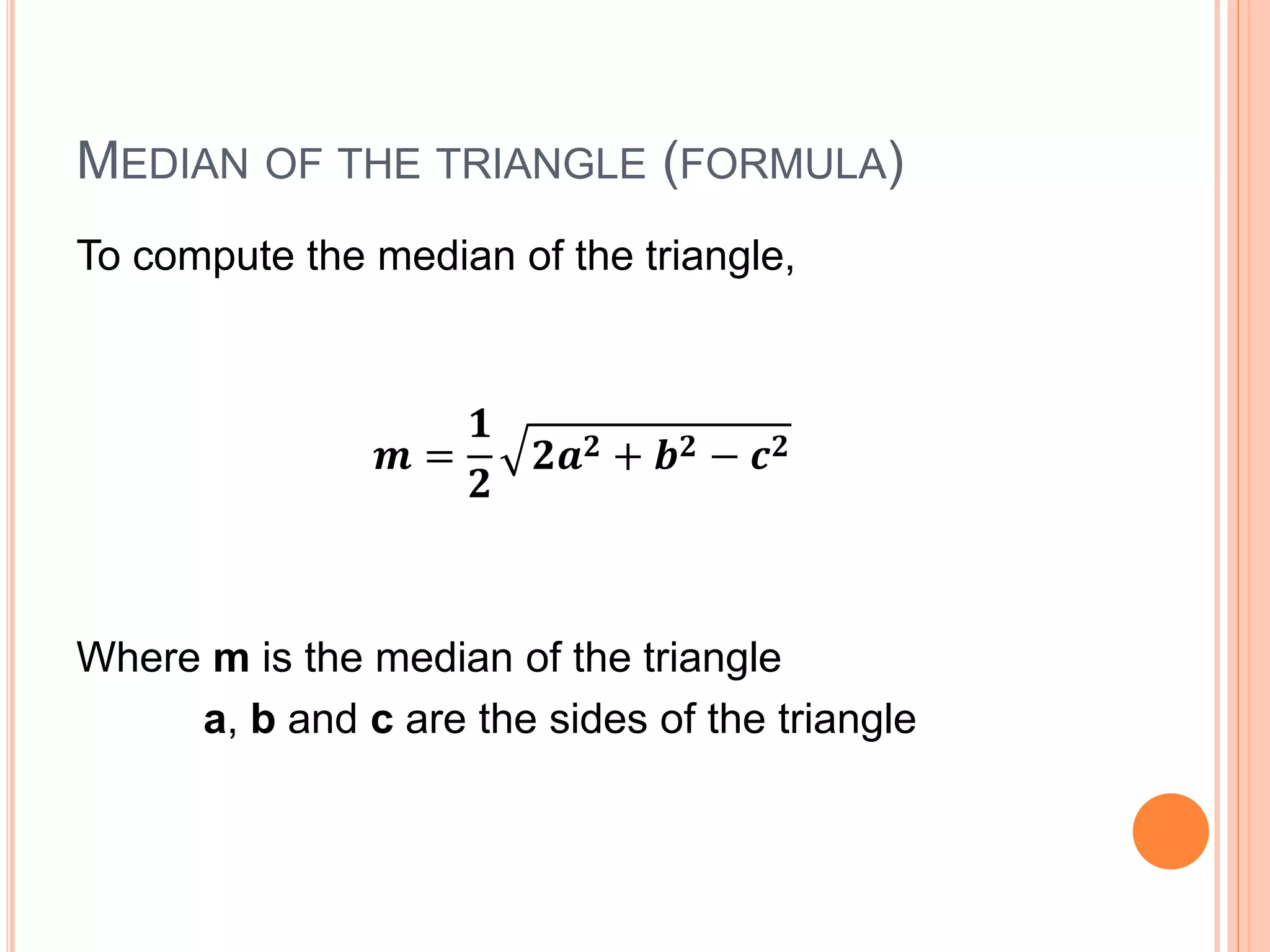 MEDIAN OF THE TRIANGLE (FORMULA)
To compute the median of the triangle,
𝒎 =
𝟏
𝟐
𝟐𝒂 𝟐 + 𝒃 𝟐 − 𝒄 𝟐
Where m is the median of the triangle
a, b and c are the sides of the triangle
 