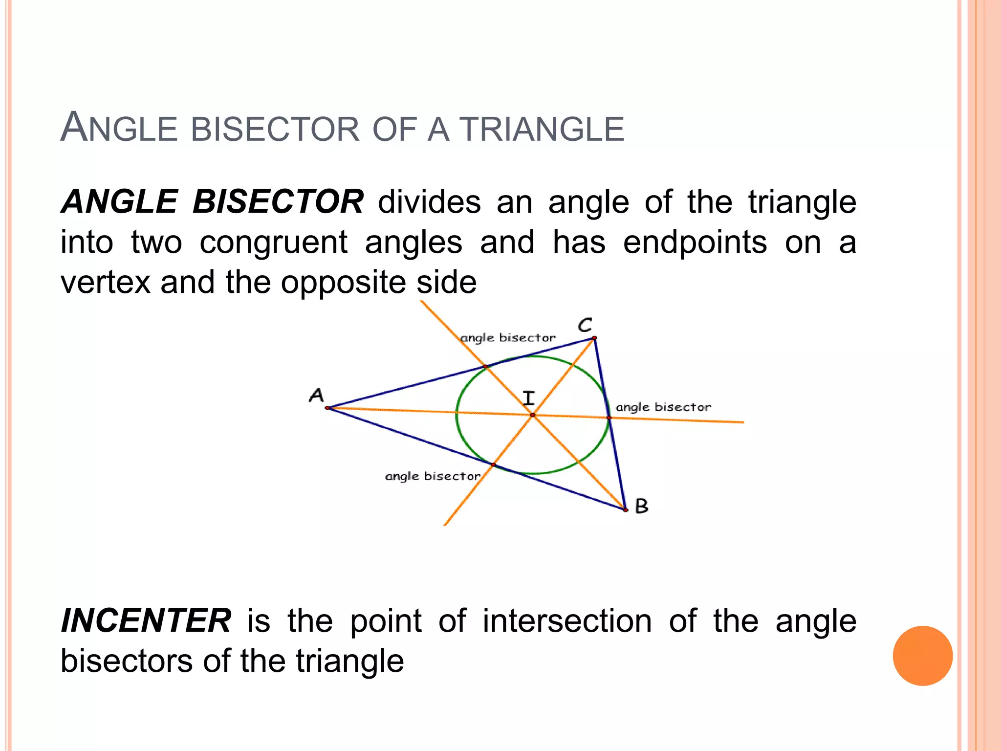 ANGLE BISECTOR OF A TRIANGLE
ANGLE BISECTOR divides an angle of the triangle
into two congruent angles and has endpoints on a
vertex and the opposite side
INCENTER is the point of intersection of the angle
bisectors of the triangle
 