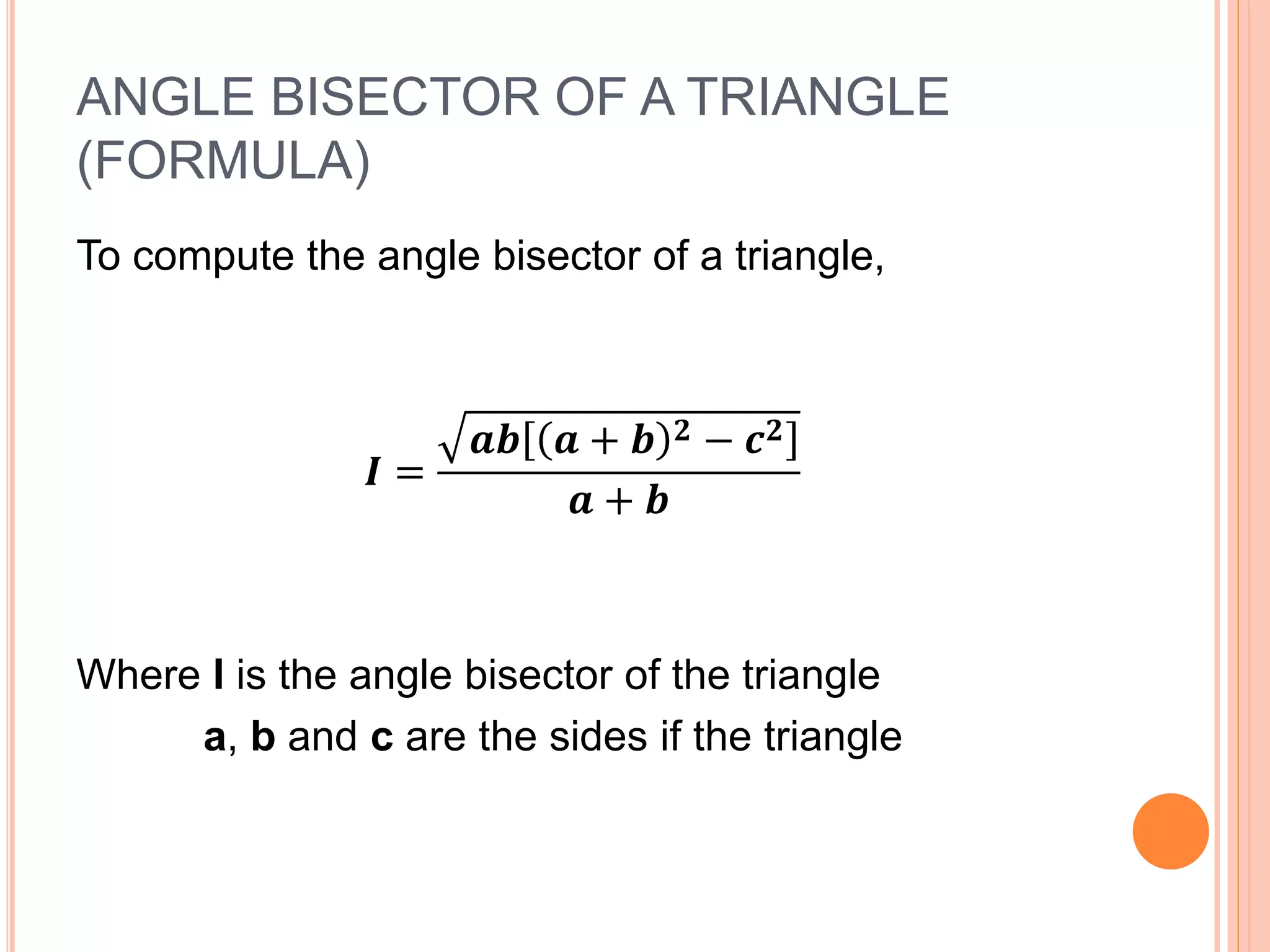 ANGLE BISECTOR OF A TRIANGLE
(FORMULA)
To compute the angle bisector of a triangle,
𝑰 =
𝒂𝒃 𝒂 + 𝒃 𝟐 − 𝒄 𝟐
𝒂 + 𝒃
Where I is the angle bisector of the triangle
a, b and c are the sides if the triangle
 