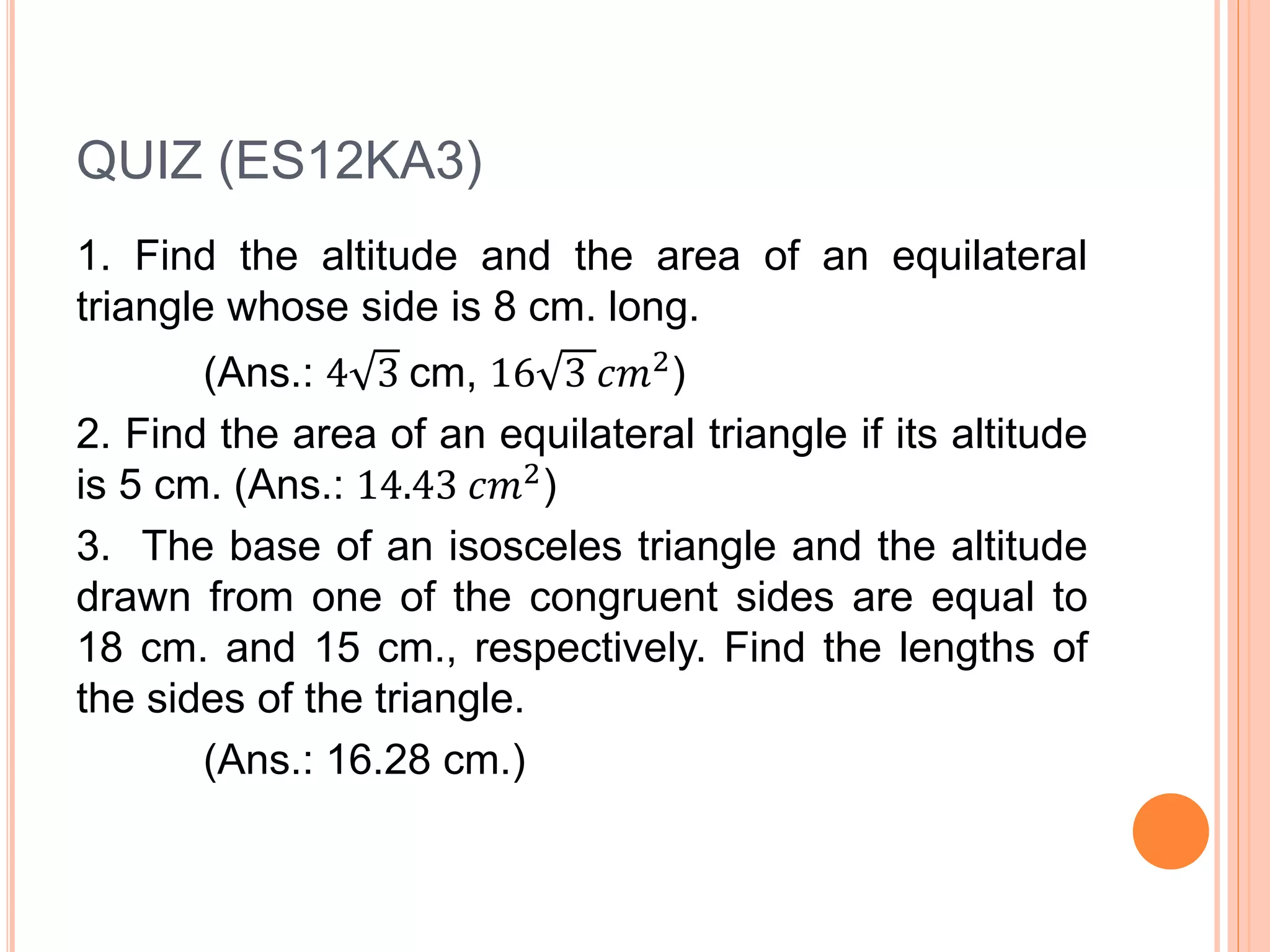 QUIZ (ES12KA3)
1. Find the altitude and the area of an equilateral
triangle whose side is 8 cm. long.
(Ans.: 4 3 cm, 16 3 𝑐𝑚2)
2. Find the area of an equilateral triangle if its altitude
is 5 cm. (Ans.: 14.43 𝑐𝑚2)
3. The base of an isosceles triangle and the altitude
drawn from one of the congruent sides are equal to
18 cm. and 15 cm., respectively. Find the lengths of
the sides of the triangle.
(Ans.: 16.28 cm.)
 